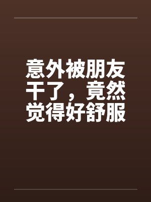 意外被朋友干了，竟然觉得好舒服好棒