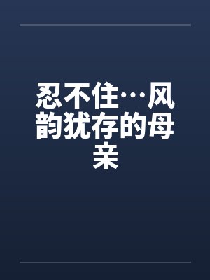 忍不住…风韵犹存的母亲