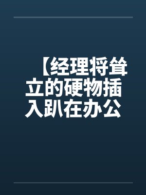 【经理将耸立的硬物插入趴在办公桌前的我】【完】